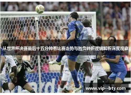 从世界杯决赛最后十五分钟看比赛走势与胜负转折逻辑解析深度观察 从世界杯决赛最后十五分钟看比赛走势与胜负转折逻辑解析深度观察