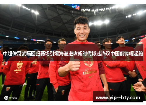 中超传奇武磊回归赛场引爆海港进攻新时代球迷热议中国前锋崛起路 中超传奇武磊回归赛场引爆海港进攻新时代球迷热议中国前锋崛起路
