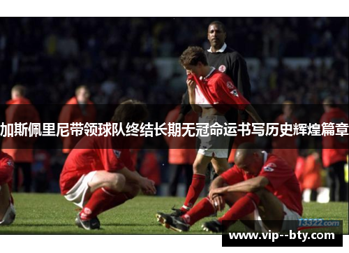 加斯佩里尼带领球队终结长期无冠命运书写历史辉煌篇章