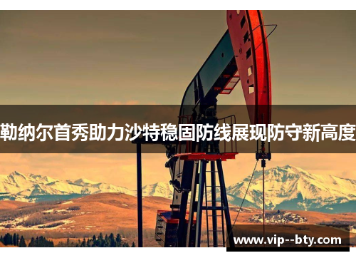 勒纳尔首秀助力沙特稳固防线展现防守新高度 勒纳尔首秀助力沙特稳固防线展现防守新高度