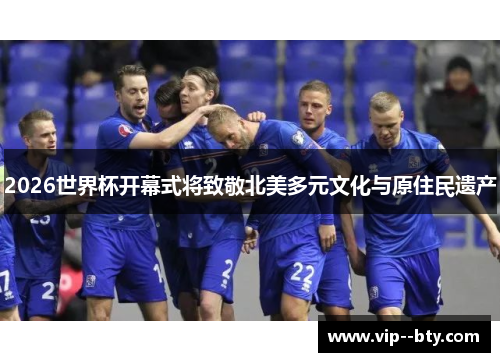 2026世界杯开幕式将致敬北美多元文化与原住民遗产 2026世界杯开幕式将致敬北美多元文化与原住民遗产