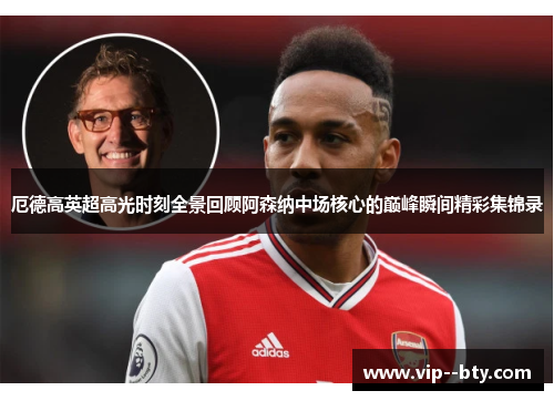 厄德高英超高光时刻全景回顾阿森纳中场核心的巅峰瞬间精彩集锦录