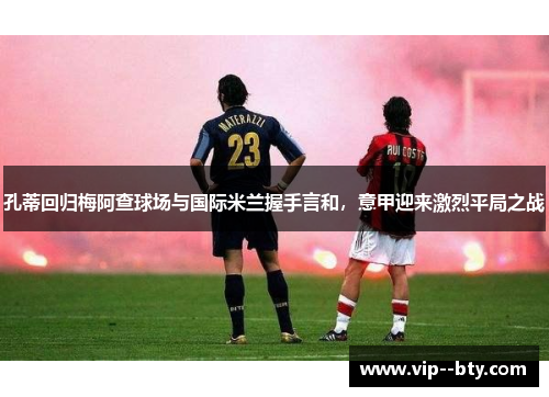 孔蒂回归梅阿查球场与国际米兰握手言和,意甲迎来激烈平局之战 孔蒂回归梅阿查球场与国际米兰握手言和,意甲迎来激烈平局之战