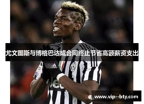 尤文图斯与博格巴达成合同终止节省高额薪资支出 尤文图斯与博格巴达成合同终止节省高额薪资支出