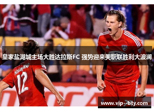 皇家盐湖城主场大胜达拉斯FC 强势迎来美职联胜利大波澜