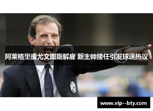 阿莱格里遭尤文图斯解雇 新主帅接任引发球迷热议