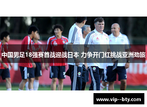 中国男足18强赛首战迎战日本 力争开门红挑战亚洲劲旅 中国男足18强赛首战迎战日本 力争开门红挑战亚洲劲旅