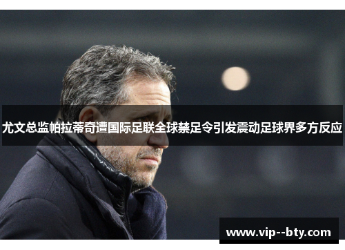 尤文总监帕拉蒂奇遭国际足联全球禁足令引发震动足球界多方反应 尤文总监帕拉蒂奇遭国际足联全球禁足令引发震动足球界多方反应