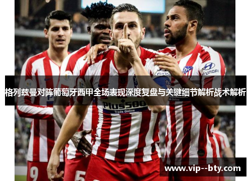 格列兹曼对阵葡萄牙西甲全场表现深度复盘与关键细节解析战术解析 格列兹曼对阵葡萄牙西甲全场表现深度复盘与关键细节解析战术解析