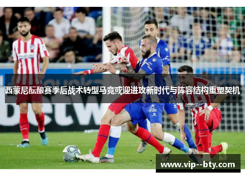 西蒙尼酝酿赛季后战术转型马竞或迎进攻新时代与阵容结构重塑契机 西蒙尼酝酿赛季后战术转型马竞或迎进攻新时代与阵容结构重塑契机