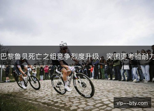 巴黎鲁贝死亡之组竞争烈度升级，突围更考验耐力