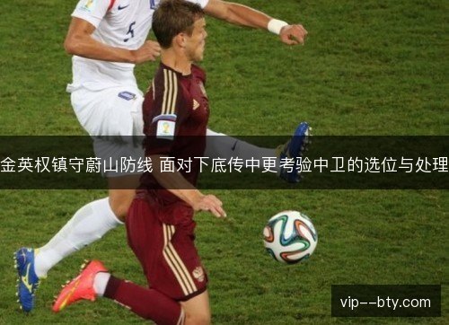 金英权镇守蔚山防线 面对下底传中更考验中卫的选位与处理 金英权镇守蔚山防线 面对下底传中更考验中卫的选位与处理